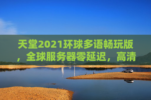 天堂2021环球多语畅玩版，全球服务器零延迟，高清流畅体验，欧美日韩中文在线不卡