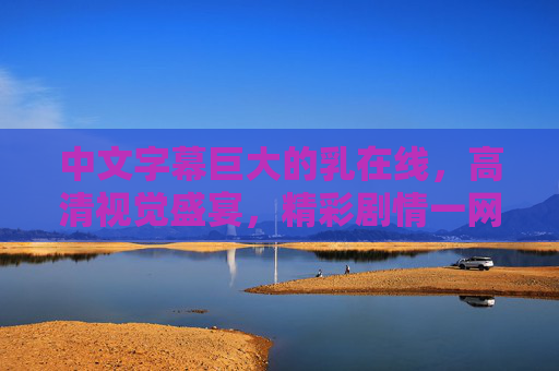 中文字幕巨大的乳在线，高清视觉盛宴，精彩剧情一网打尽，尽享沉浸式观影体验