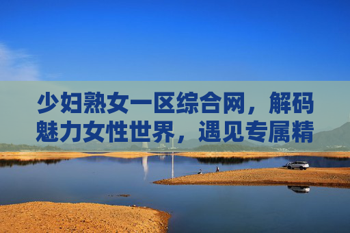 少妇熟女一区综合网，解码魅力女性世界，遇见专属精彩瞬间