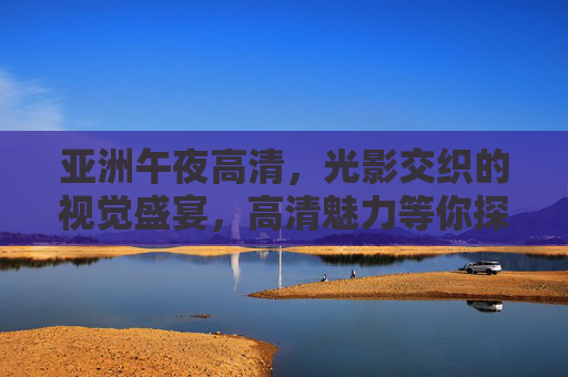 亚洲午夜高清，光影交织的视觉盛宴，高清魅力等你探索与分享