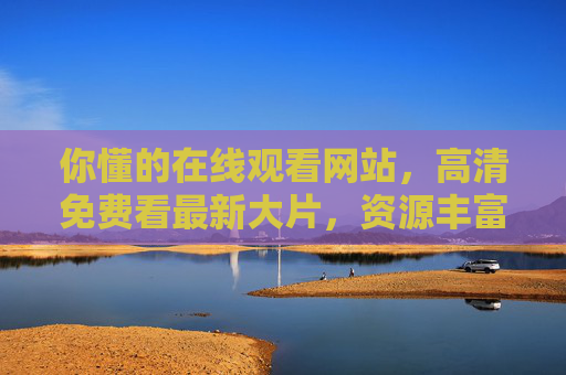 你懂的在线观看网站，高清免费看最新大片，资源丰富不卡顿，影视爱好者必备！