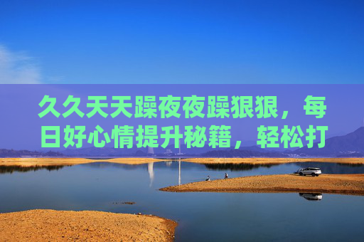 久久天天躁夜夜躁狠狠，每日好心情提升秘籍，轻松打造活力无限的精彩生活