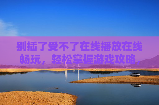别插了受不了在线播放在线畅玩，轻松掌握游戏攻略，尽享欢乐游戏体验