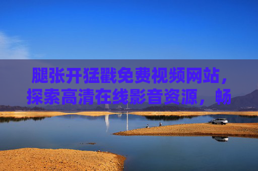 腿张开猛戳免费视频网站，探索高清在线影音资源，畅享无限精彩内容