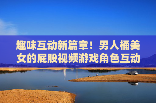 趣味互动新篇章！男人桶美女的屁股视频游戏角色互动体验升级，全新趣味交互系统震撼上线