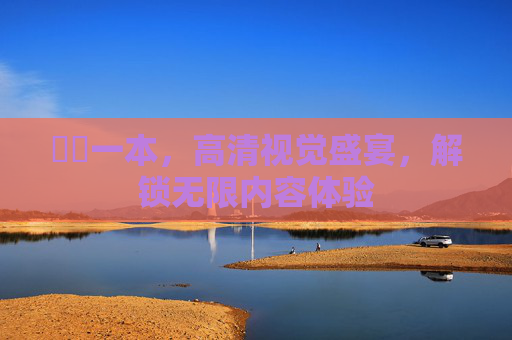 無碼一本，高清视觉盛宴，解锁无限内容体验