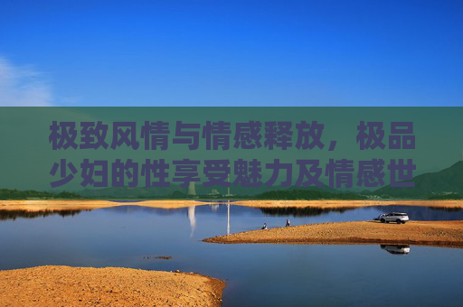 极致风情与情感释放，极品少妇的性享受魅力及情感世界奥秘解读