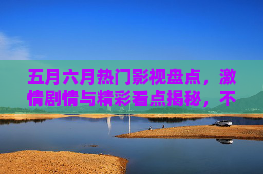 五月六月热门影视盘点，激情剧情与精彩看点揭秘，不容错过！