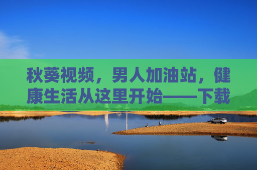 秋葵视频，男人加油站，健康生活从这里开始——下载与使用指南