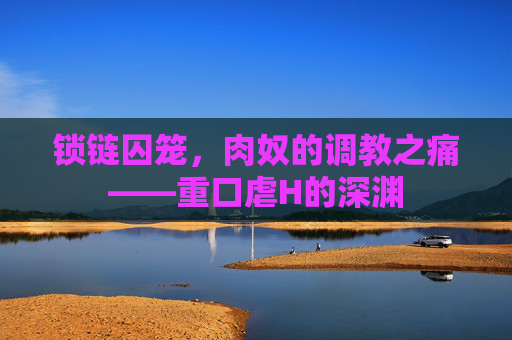 锁链囚笼，肉奴的调教之痛——重口虐H的深渊