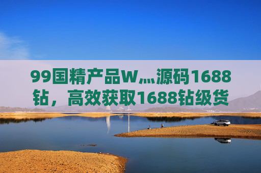 99国精产品W灬源码1688钻，高效获取1688钻级货源，赋能电商生意增长