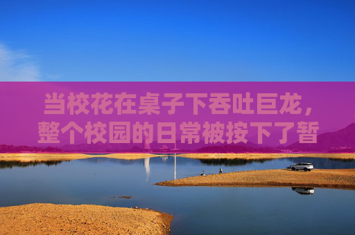 当校花在桌子下吞吐巨龙，整个校园的日常被按下了暂停键