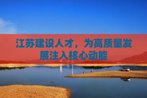 江苏建设人才，为高质量发展注入核心动能
