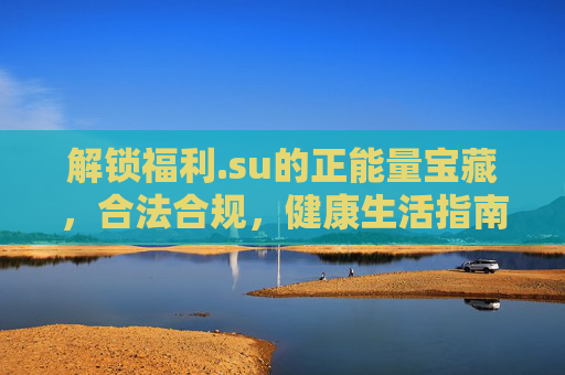 解锁福利.su的正能量宝藏，合法合规，健康生活指南