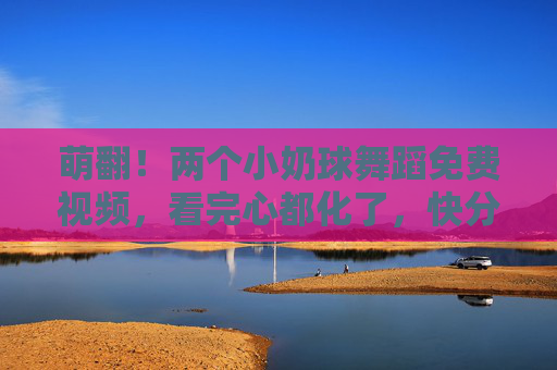 萌翻！两个小奶球舞蹈免费视频，看完心都化了，快分享给爱萌物的人！