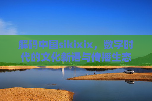 解码中国sikixix，数字时代的文化新语与传播生态
