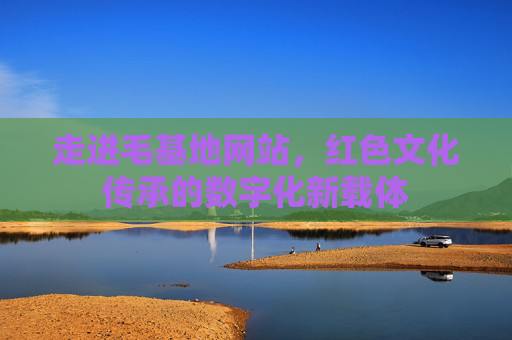 走进毛基地网站，红色文化传承的数字化新载体