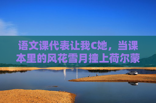 语文课代表让我C她，当课本里的风花雪月撞上荷尔蒙的骚动
