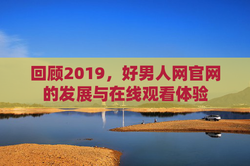 回顾2019,好男人网官网的发展与在线观看体验