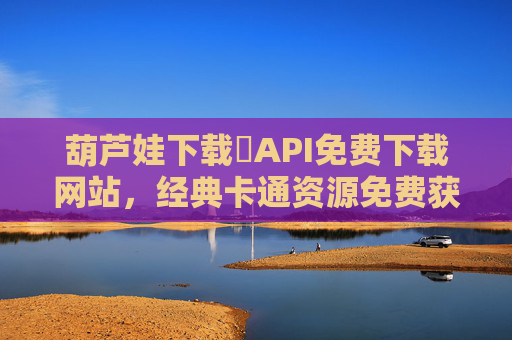葫芦娃下载汅API免费下载网站，经典卡通资源免费获取，轻松重温童年乐趣