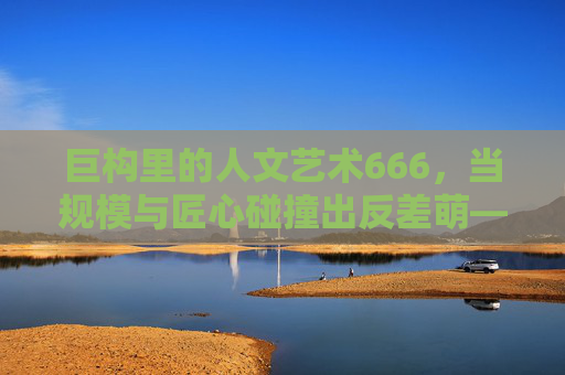 巨构里的人文艺术666，当规模与匠心碰撞出反差萌——解构最大与人文的奇妙平衡