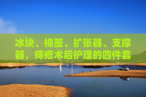 冰块、棉签、扩张器、支撑器，痔疮术后护理的四件套，科学缓解不适与恢复