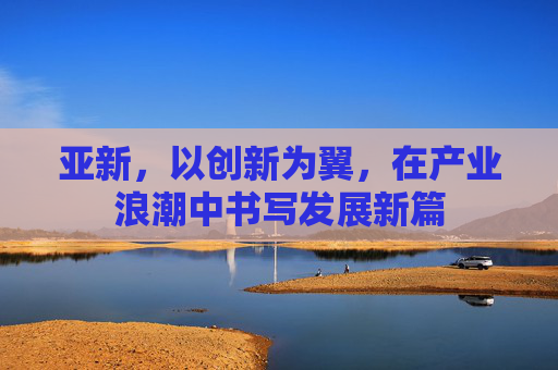 亚新，以创新为翼，在产业浪潮中书写发展新篇