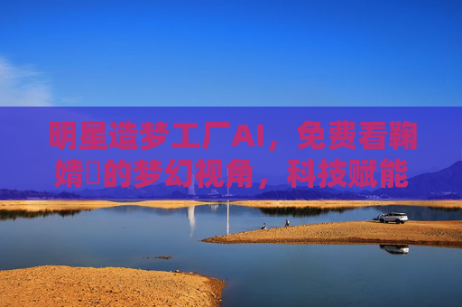 明星造梦工厂AI,免费看鞠婧祎的梦幻视角,科技赋能追星新体验