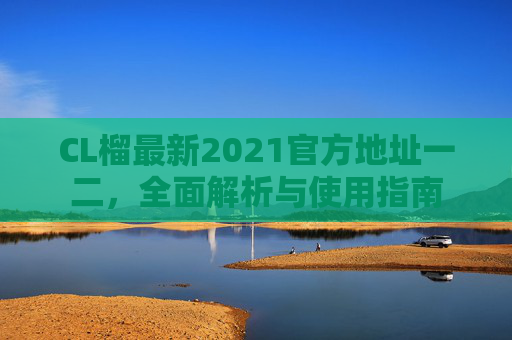 CL榴最新2021官方地址一二，全面解析与使用指南
