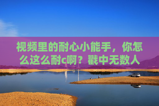 视频里的耐心小能手，你怎么这么耐c啊？戳中无数人的温柔心