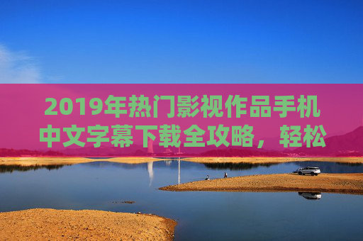 2019年热门影视作品手机中文字幕下载全攻略，轻松享受无障碍观影体验