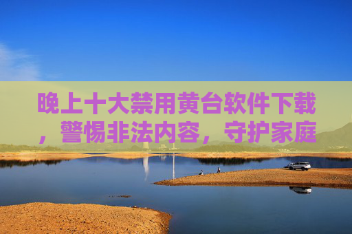 晚上十大禁用黄台软件下载，警惕非法内容，守护家庭和谐与网络安全