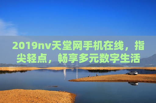 2019nv天堂网手机在线,指尖轻点,畅享多元数字生活新体验