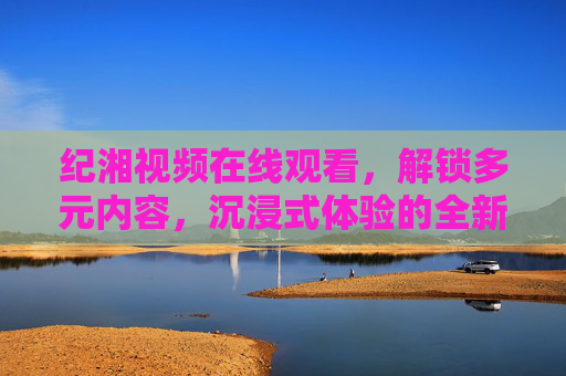 纪湘视频在线观看,解锁多元内容,沉浸式体验的全新选择