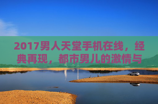 2017男人天堂手机在线，经典再现，都市男儿的激情与魅力