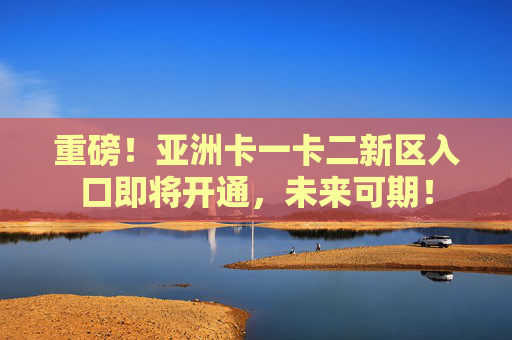重磅！亚洲卡一卡二新区入口即将开通，未来可期！