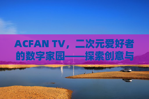 ACFAN TV，二次元爱好者的数字家园——探索创意与社群的融合魅力