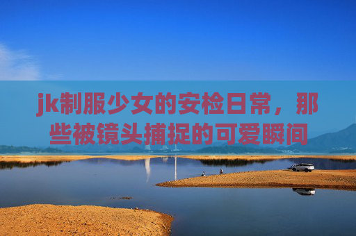 jk制服少女的安检日常，那些被镜头捕捉的可爱瞬间