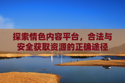 探索情色内容平台，合法与安全获取资源的正确途径
