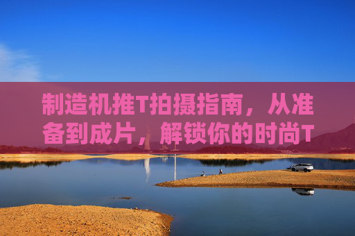 制造机推T拍摄指南，从准备到成片，解锁你的时尚T台风采
