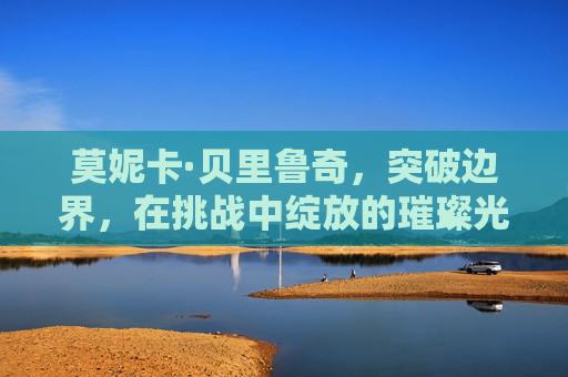莫妮卡·贝里鲁奇，突破边界，在挑战中绽放的璀璨光芒