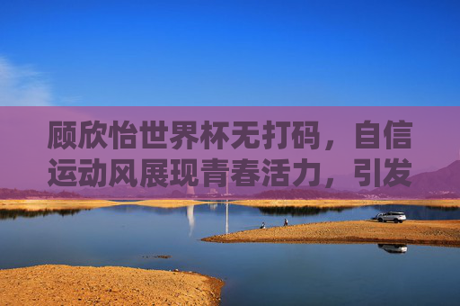 顾欣怡世界杯无打码，自信运动风展现青春活力，引发对女性体育形象的重新思考