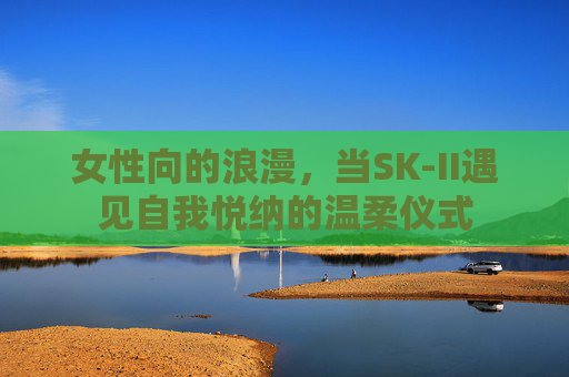 女性向的浪漫，当SK-II遇见自我悦纳的温柔仪式