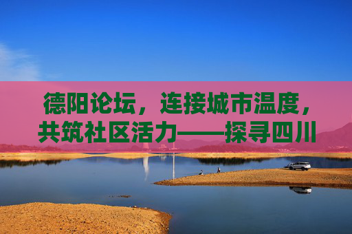 德阳论坛，连接城市温度，共筑社区活力——探寻四川德阳论坛的多元魅力与社区价值