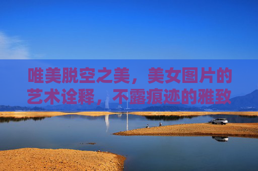 唯美脱空之美，美女图片的艺术诠释，不露痕迹的雅致表达