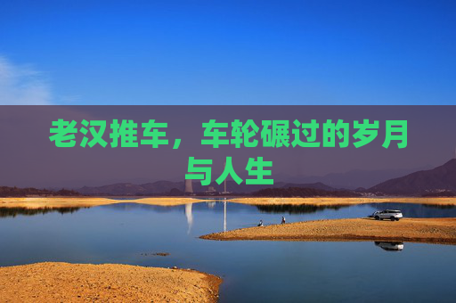 老汉推车，车轮碾过的岁月与人生