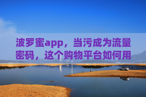 波罗蜜app，当污成为流量密码，这个购物平台如何用低俗内容收割用户？