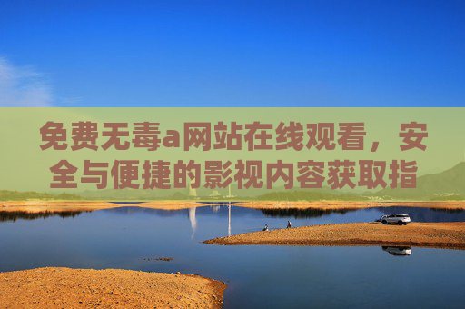 免费无毒a网站在线观看，安全与便捷的影视内容获取指南