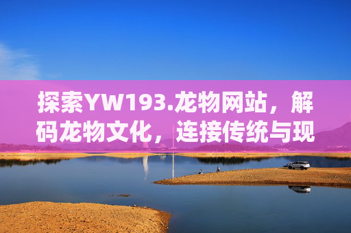 探索YW193.龙物网站，解码龙物文化，连接传统与现代的线上桥梁