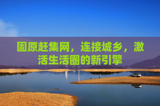 固原赶集网，连接城乡，激活生活圈的新引擎